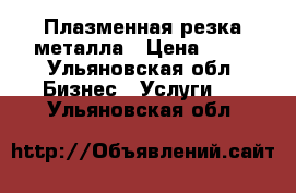 Плазменная резка металла › Цена ­ 12 - Ульяновская обл. Бизнес » Услуги   . Ульяновская обл.